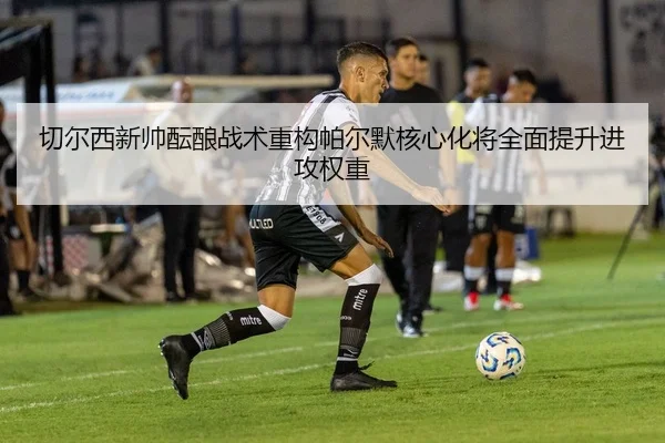 切尔西新帅酝酿战术重构帕尔默核心化将全面提升进攻权重
